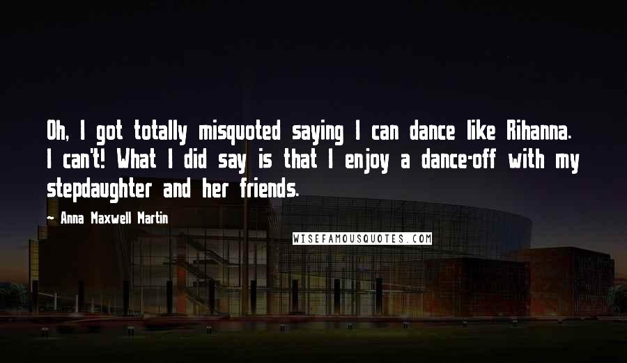 Anna Maxwell Martin Quotes: Oh, I got totally misquoted saying I can dance like Rihanna. I can't! What I did say is that I enjoy a dance-off with my stepdaughter and her friends.