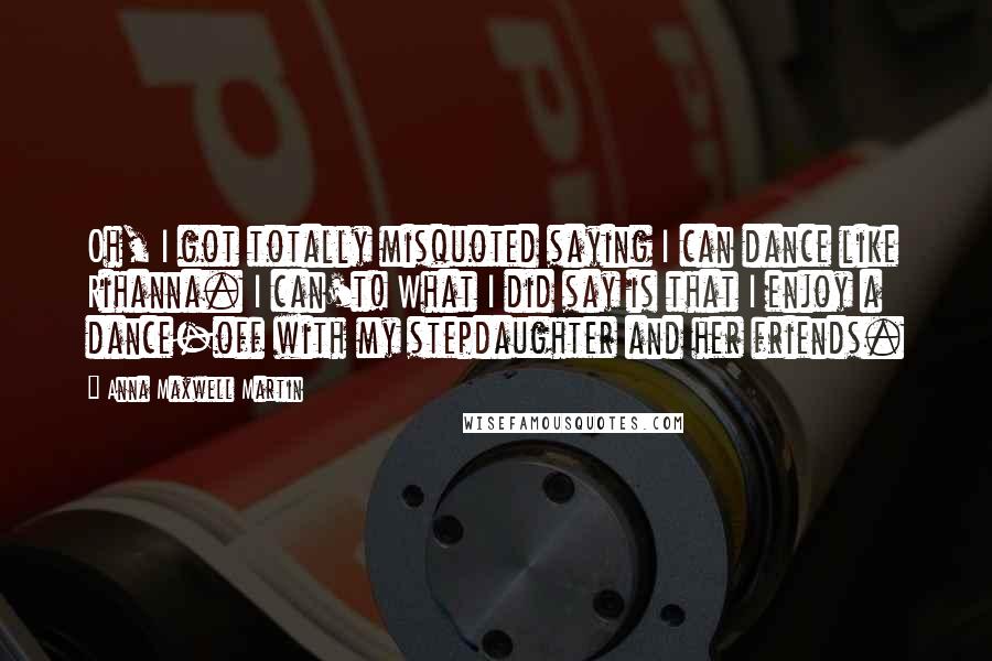 Anna Maxwell Martin Quotes: Oh, I got totally misquoted saying I can dance like Rihanna. I can't! What I did say is that I enjoy a dance-off with my stepdaughter and her friends.