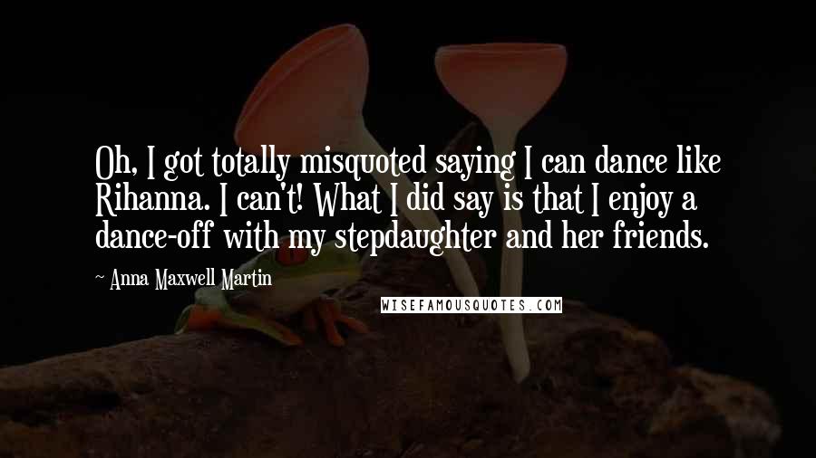 Anna Maxwell Martin Quotes: Oh, I got totally misquoted saying I can dance like Rihanna. I can't! What I did say is that I enjoy a dance-off with my stepdaughter and her friends.