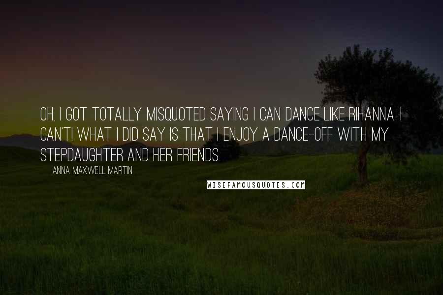 Anna Maxwell Martin Quotes: Oh, I got totally misquoted saying I can dance like Rihanna. I can't! What I did say is that I enjoy a dance-off with my stepdaughter and her friends.