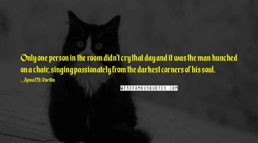 Anna McPartlin Quotes: Only one person in the room didn't cry that day and it was the man hunched on a chair, singing passionately from the darkest corners of his soul.