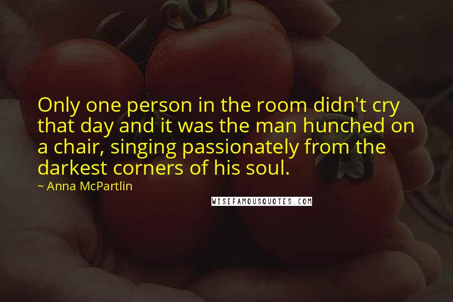 Anna McPartlin Quotes: Only one person in the room didn't cry that day and it was the man hunched on a chair, singing passionately from the darkest corners of his soul.