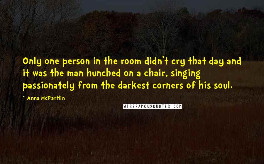 Anna McPartlin Quotes: Only one person in the room didn't cry that day and it was the man hunched on a chair, singing passionately from the darkest corners of his soul.