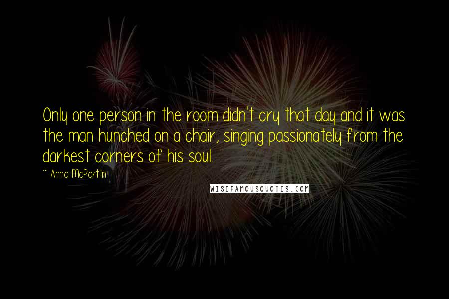 Anna McPartlin Quotes: Only one person in the room didn't cry that day and it was the man hunched on a chair, singing passionately from the darkest corners of his soul.