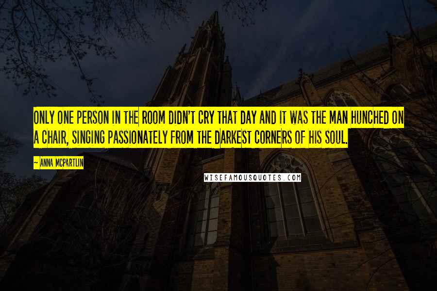 Anna McPartlin Quotes: Only one person in the room didn't cry that day and it was the man hunched on a chair, singing passionately from the darkest corners of his soul.