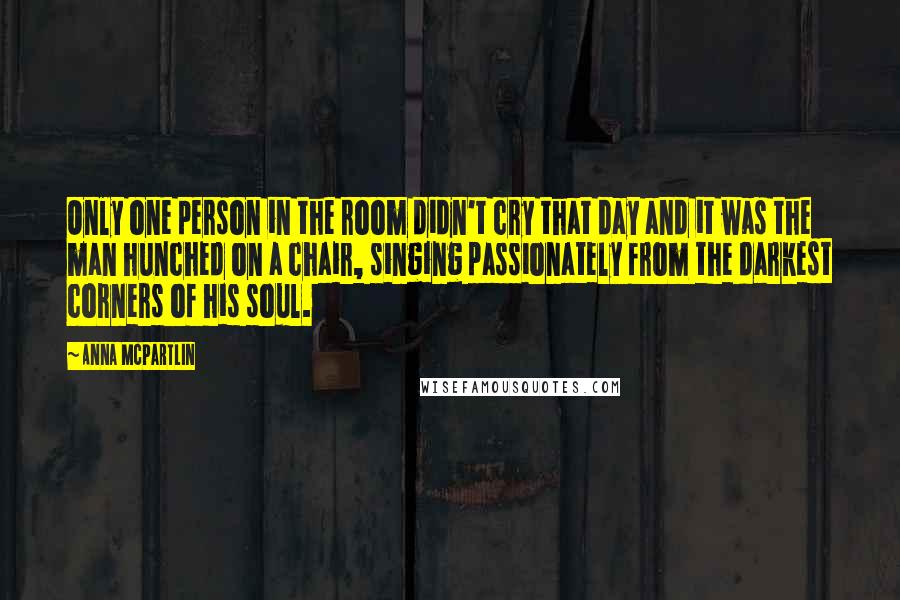 Anna McPartlin Quotes: Only one person in the room didn't cry that day and it was the man hunched on a chair, singing passionately from the darkest corners of his soul.