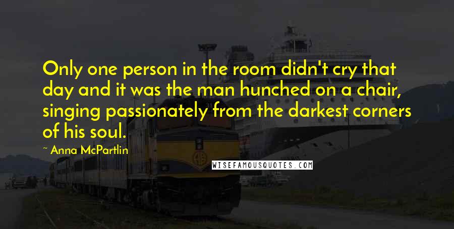 Anna McPartlin Quotes: Only one person in the room didn't cry that day and it was the man hunched on a chair, singing passionately from the darkest corners of his soul.