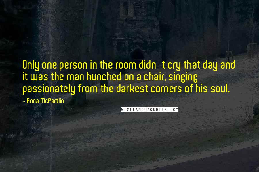 Anna McPartlin Quotes: Only one person in the room didn't cry that day and it was the man hunched on a chair, singing passionately from the darkest corners of his soul.