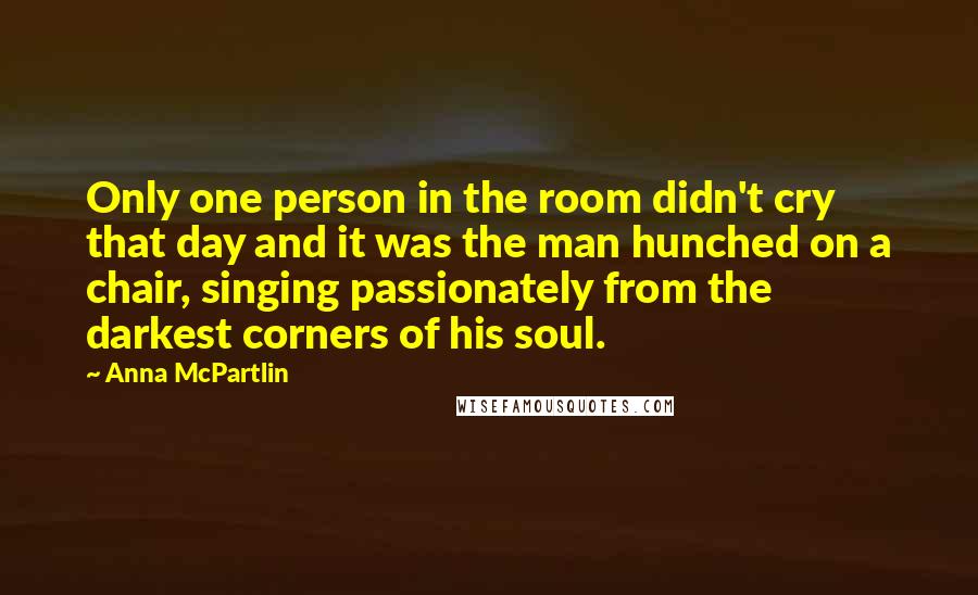 Anna McPartlin Quotes: Only one person in the room didn't cry that day and it was the man hunched on a chair, singing passionately from the darkest corners of his soul.