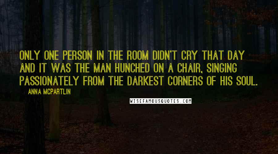 Anna McPartlin Quotes: Only one person in the room didn't cry that day and it was the man hunched on a chair, singing passionately from the darkest corners of his soul.