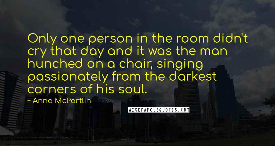 Anna McPartlin Quotes: Only one person in the room didn't cry that day and it was the man hunched on a chair, singing passionately from the darkest corners of his soul.