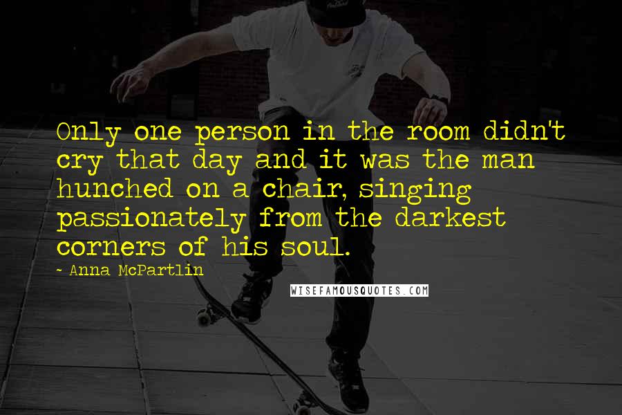 Anna McPartlin Quotes: Only one person in the room didn't cry that day and it was the man hunched on a chair, singing passionately from the darkest corners of his soul.