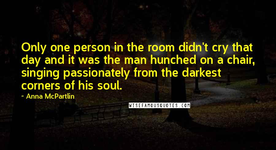 Anna McPartlin Quotes: Only one person in the room didn't cry that day and it was the man hunched on a chair, singing passionately from the darkest corners of his soul.