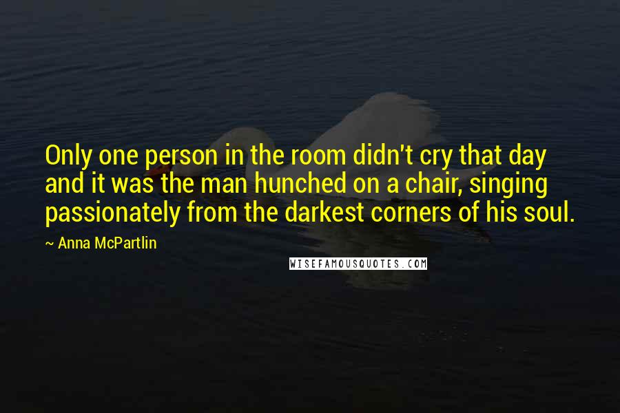 Anna McPartlin Quotes: Only one person in the room didn't cry that day and it was the man hunched on a chair, singing passionately from the darkest corners of his soul.