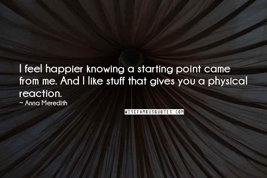 Anna Meredith Quotes: I feel happier knowing a starting point came from me. And I like stuff that gives you a physical reaction.