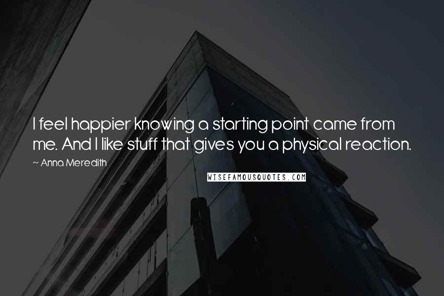 Anna Meredith Quotes: I feel happier knowing a starting point came from me. And I like stuff that gives you a physical reaction.