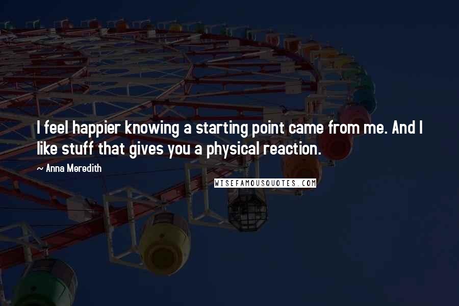 Anna Meredith Quotes: I feel happier knowing a starting point came from me. And I like stuff that gives you a physical reaction.