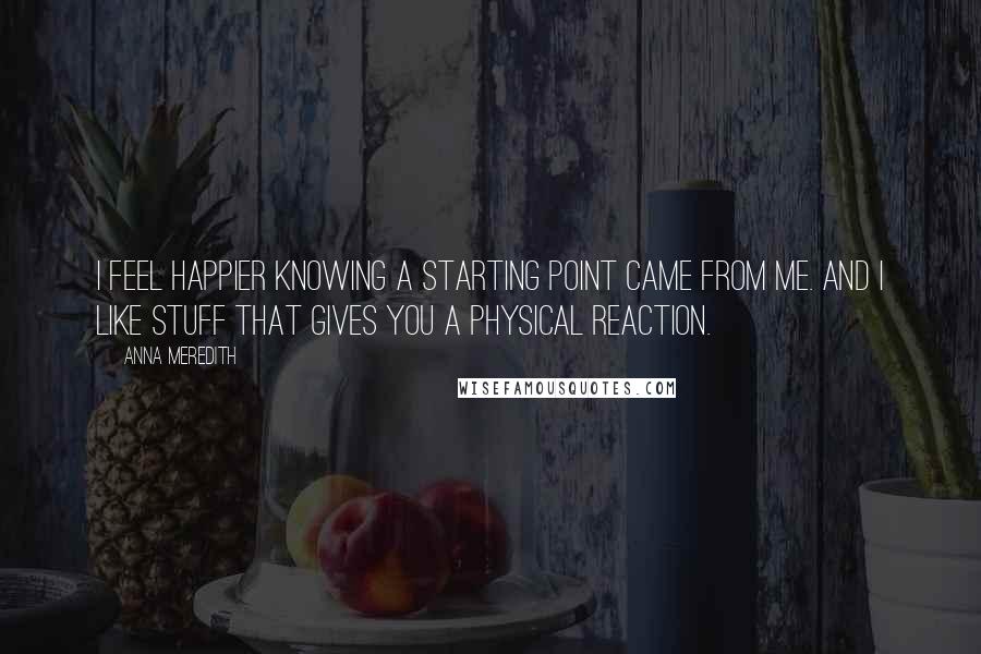 Anna Meredith Quotes: I feel happier knowing a starting point came from me. And I like stuff that gives you a physical reaction.