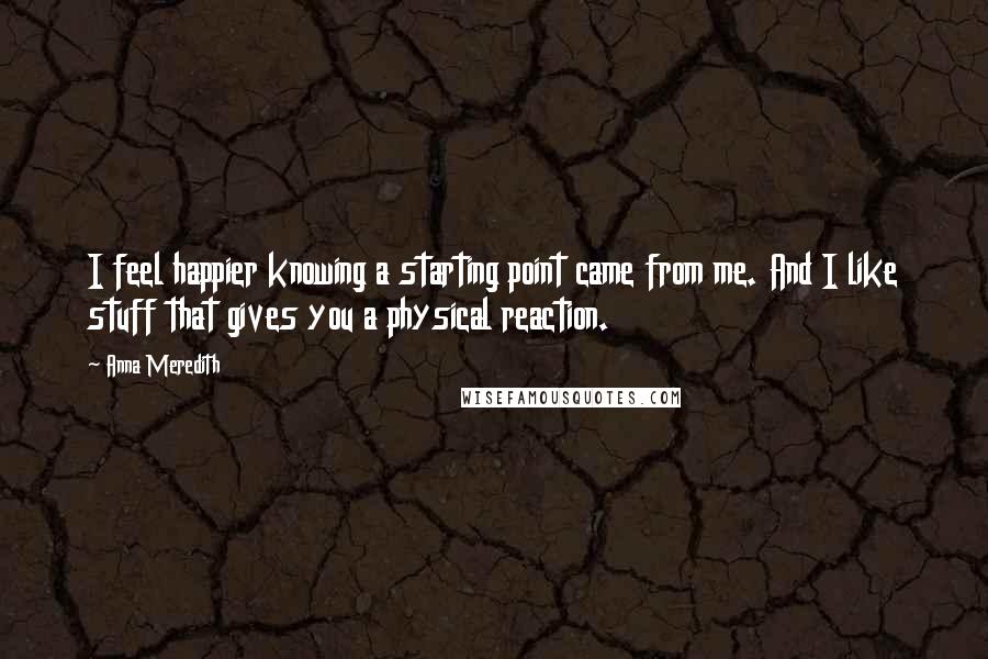 Anna Meredith Quotes: I feel happier knowing a starting point came from me. And I like stuff that gives you a physical reaction.