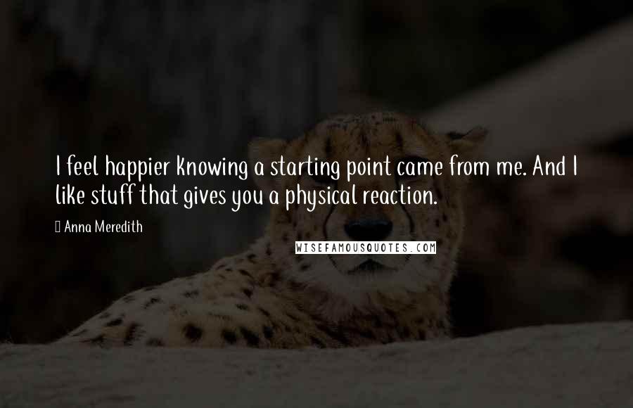 Anna Meredith Quotes: I feel happier knowing a starting point came from me. And I like stuff that gives you a physical reaction.