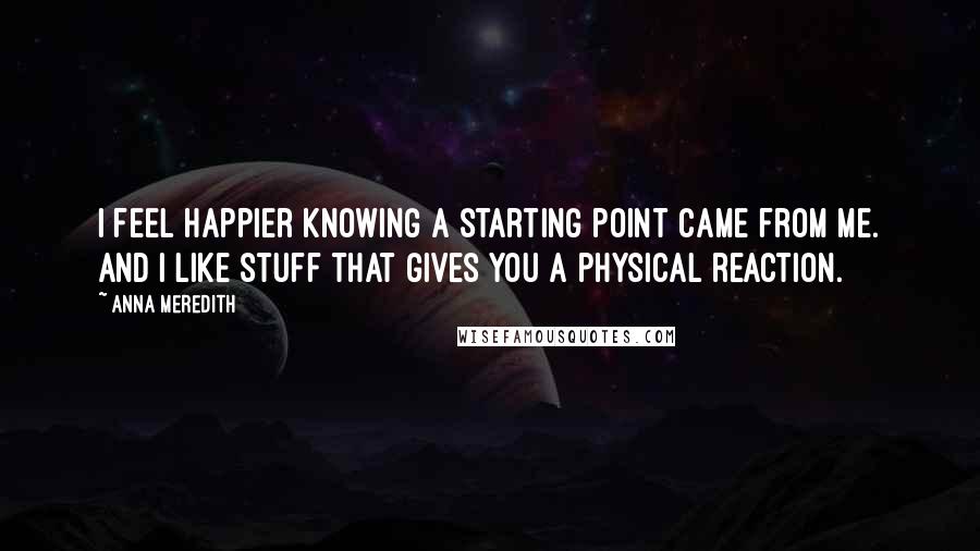 Anna Meredith Quotes: I feel happier knowing a starting point came from me. And I like stuff that gives you a physical reaction.