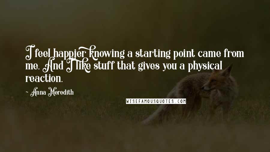 Anna Meredith Quotes: I feel happier knowing a starting point came from me. And I like stuff that gives you a physical reaction.