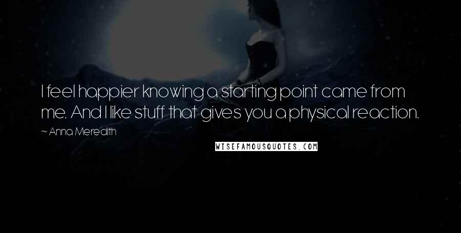 Anna Meredith Quotes: I feel happier knowing a starting point came from me. And I like stuff that gives you a physical reaction.