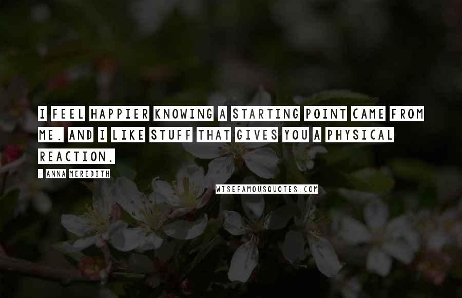 Anna Meredith Quotes: I feel happier knowing a starting point came from me. And I like stuff that gives you a physical reaction.