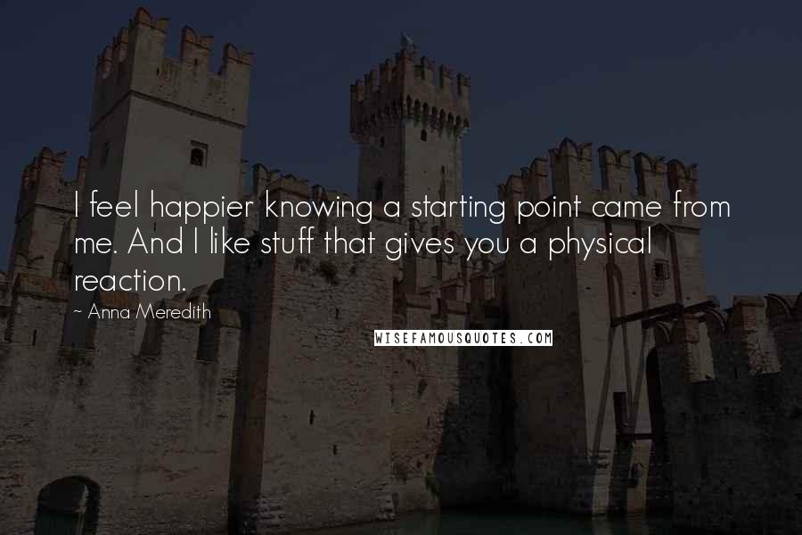 Anna Meredith Quotes: I feel happier knowing a starting point came from me. And I like stuff that gives you a physical reaction.