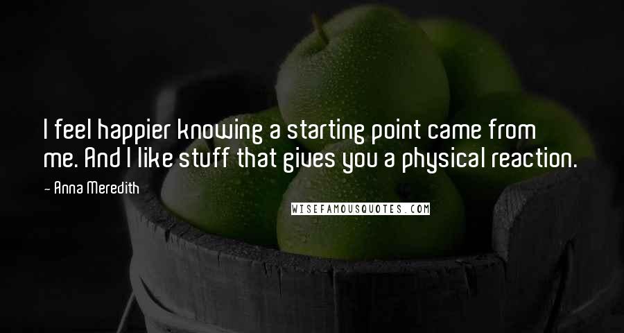 Anna Meredith Quotes: I feel happier knowing a starting point came from me. And I like stuff that gives you a physical reaction.