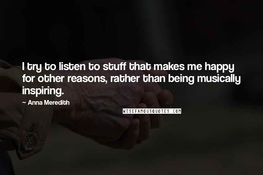Anna Meredith Quotes: I try to listen to stuff that makes me happy for other reasons, rather than being musically inspiring.