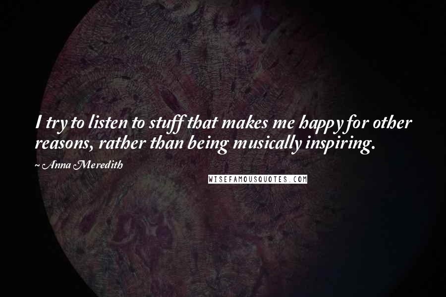 Anna Meredith Quotes: I try to listen to stuff that makes me happy for other reasons, rather than being musically inspiring.