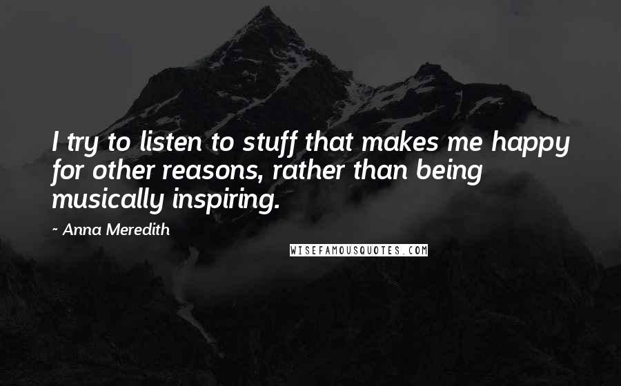 Anna Meredith Quotes: I try to listen to stuff that makes me happy for other reasons, rather than being musically inspiring.