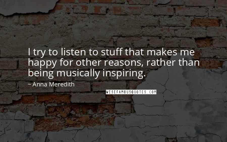 Anna Meredith Quotes: I try to listen to stuff that makes me happy for other reasons, rather than being musically inspiring.