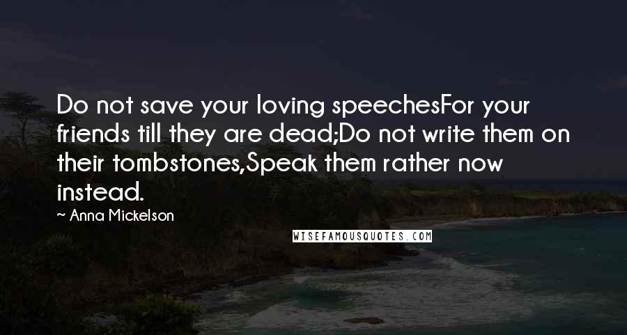 Anna Mickelson Quotes: Do not save your loving speechesFor your friends till they are dead;Do not write them on their tombstones,Speak them rather now instead.
