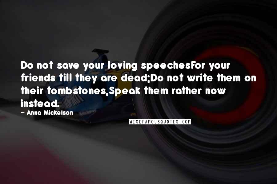 Anna Mickelson Quotes: Do not save your loving speechesFor your friends till they are dead;Do not write them on their tombstones,Speak them rather now instead.