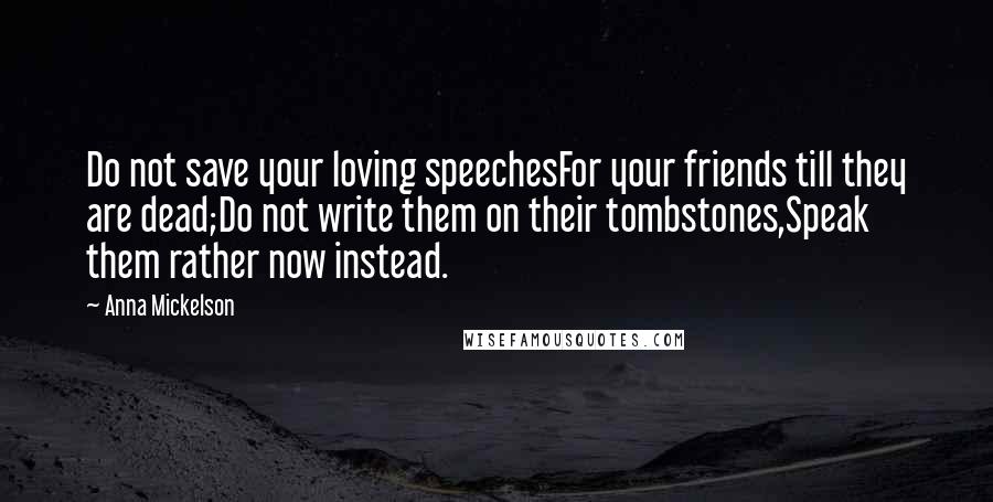 Anna Mickelson Quotes: Do not save your loving speechesFor your friends till they are dead;Do not write them on their tombstones,Speak them rather now instead.