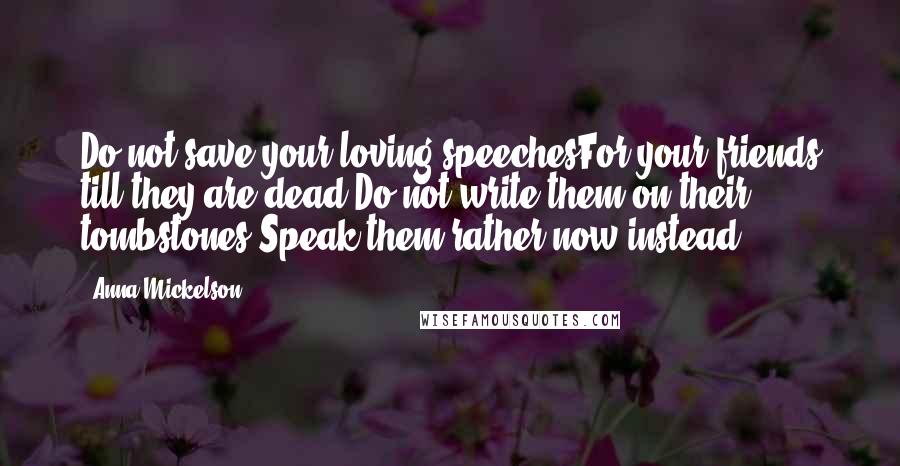Anna Mickelson Quotes: Do not save your loving speechesFor your friends till they are dead;Do not write them on their tombstones,Speak them rather now instead.