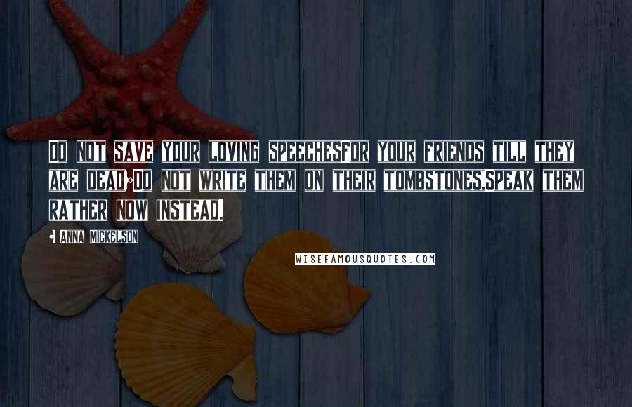 Anna Mickelson Quotes: Do not save your loving speechesFor your friends till they are dead;Do not write them on their tombstones,Speak them rather now instead.