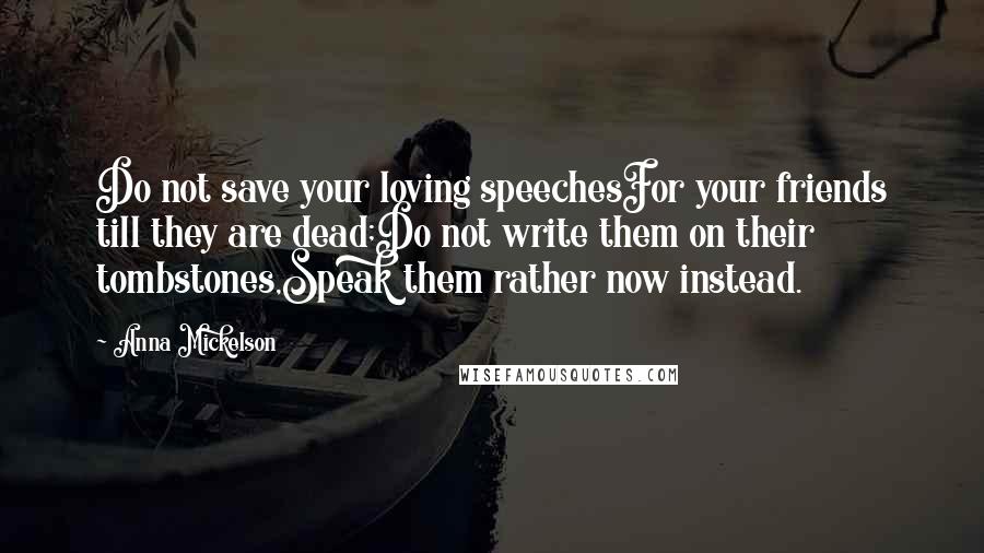 Anna Mickelson Quotes: Do not save your loving speechesFor your friends till they are dead;Do not write them on their tombstones,Speak them rather now instead.
