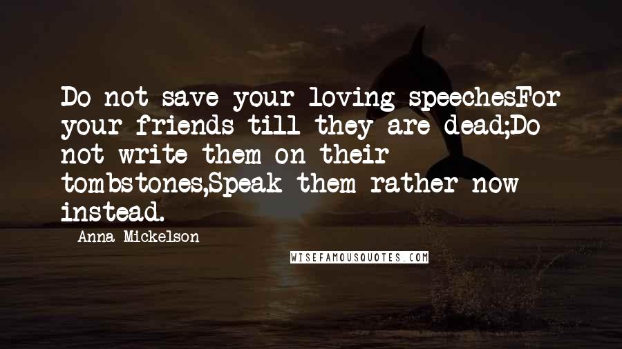Anna Mickelson Quotes: Do not save your loving speechesFor your friends till they are dead;Do not write them on their tombstones,Speak them rather now instead.