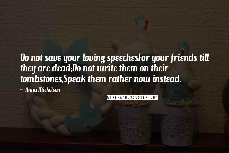 Anna Mickelson Quotes: Do not save your loving speechesFor your friends till they are dead;Do not write them on their tombstones,Speak them rather now instead.