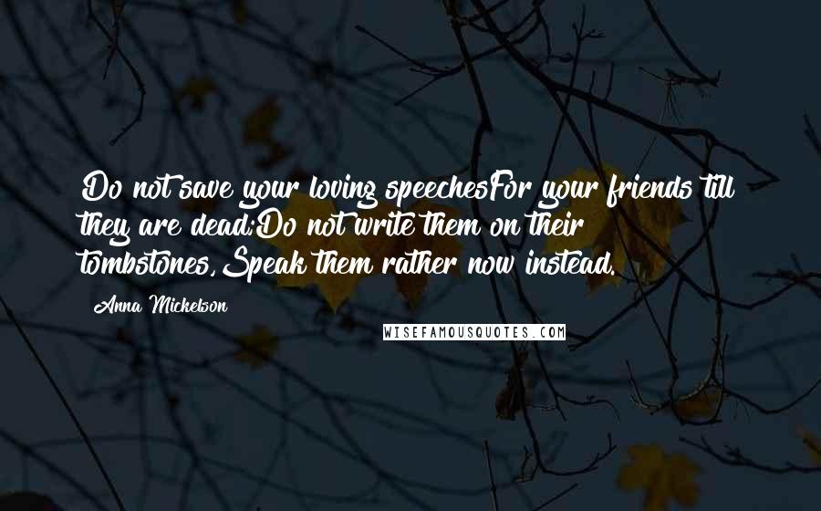 Anna Mickelson Quotes: Do not save your loving speechesFor your friends till they are dead;Do not write them on their tombstones,Speak them rather now instead.