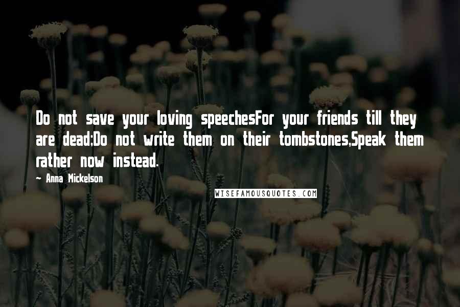 Anna Mickelson Quotes: Do not save your loving speechesFor your friends till they are dead;Do not write them on their tombstones,Speak them rather now instead.