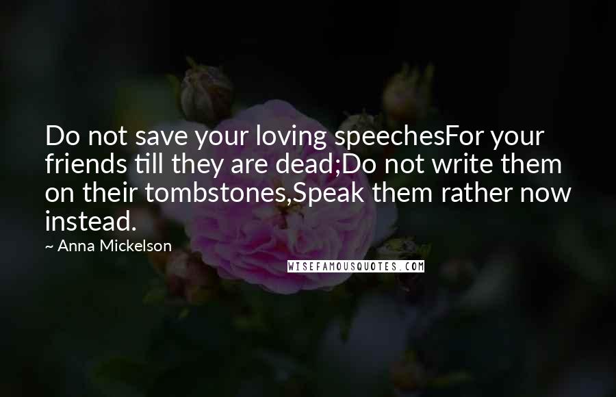 Anna Mickelson Quotes: Do not save your loving speechesFor your friends till they are dead;Do not write them on their tombstones,Speak them rather now instead.