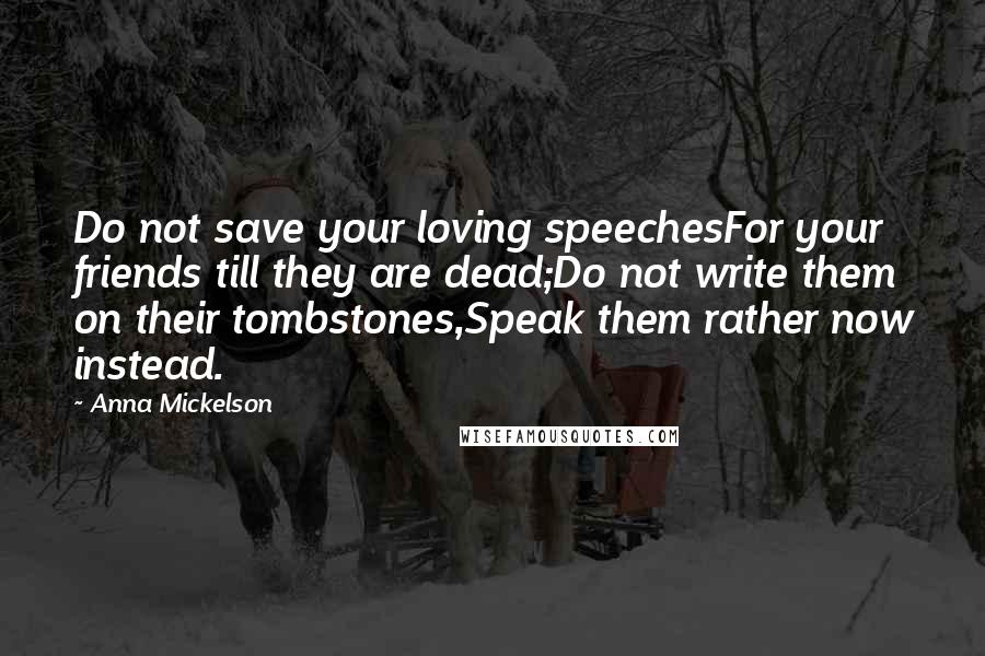 Anna Mickelson Quotes: Do not save your loving speechesFor your friends till they are dead;Do not write them on their tombstones,Speak them rather now instead.