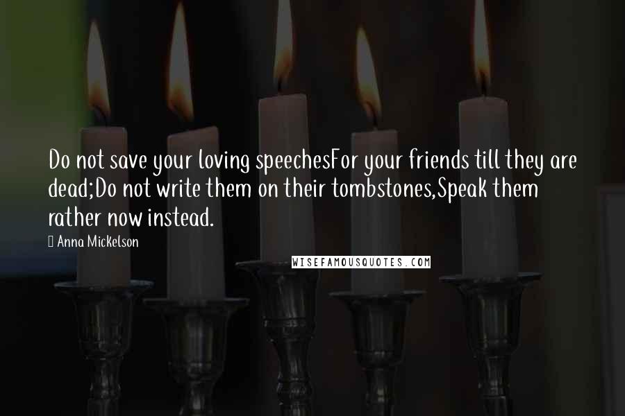 Anna Mickelson Quotes: Do not save your loving speechesFor your friends till they are dead;Do not write them on their tombstones,Speak them rather now instead.