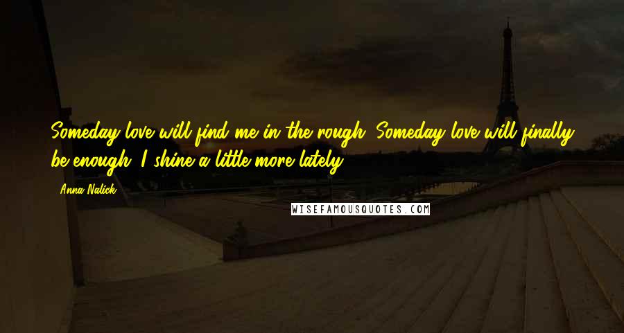 Anna Nalick Quotes: Someday love will find me in the rough. Someday love will finally be enough. I shine a little more lately.