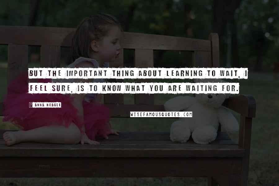 Anna Neagle Quotes: But the important thing about learning to wait, I feel sure, is to know what you are waiting for.