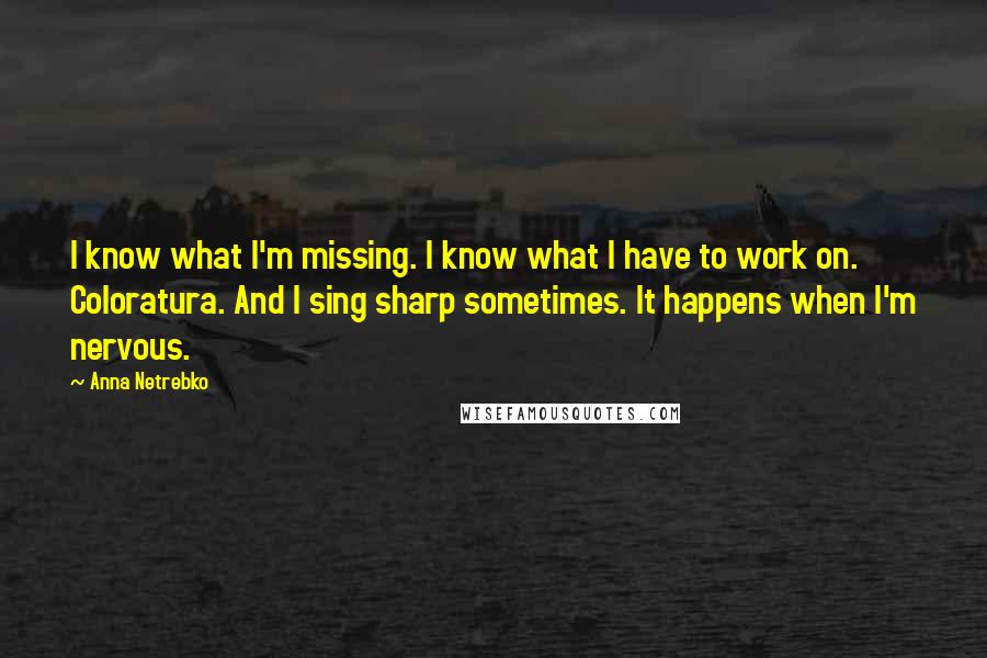 Anna Netrebko Quotes: I know what I'm missing. I know what I have to work on. Coloratura. And I sing sharp sometimes. It happens when I'm nervous.